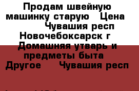 Продам швейную машинку старую › Цена ­ 1 000 - Чувашия респ., Новочебоксарск г. Домашняя утварь и предметы быта » Другое   . Чувашия респ.